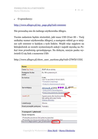 PODRĘCZNIK DLA PARTNERÓW
Marta Chłodnicka
                                                             ● str. 42


✔   O sprzedawcy:

http://www.allegro.pl/my_page.php?uid=000000

Nie prowadzą one do żadnego użytkownika Allegro.

Twoim zadaniem będzie stwierdzić, jaki masz UID (User ID – Twój
unikalny numer użytkownika Allegro), a następnie wkleić go w miej-
sce cyfr 000000 w każdym z tych linków. Wejdź więc najpierw na
którąkolwiek ze swoich wystawionych aukcji i najedź myszką na Po-
każ inne przedmioty sprzedającego. Na dolnym, szarym pasku wy-
świetli Ci się link z numerem UID:

http://www.allegro.pl/show_user_auctions.php?uid=[TWÓJ UID]




        Copyright by Wydawnictwo Złote Myśli &Marta Chłodnicka
 