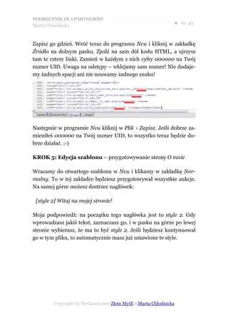 PODRĘCZNIK DLA PARTNERÓW
Marta Chłodnicka
                                                             ● str. 43


Zapisz go gdzieś. Wróć teraz do programu Nvu i kliknij w zakładkę
Źródło na dolnym pasku. Zjedź na sam dół kodu HTML, a ujrzysz
tam te cztery linki. Zamień w każdym z nich cyfry 000000 na Twój
numer UID. Uwaga na odstępy – wklejamy sam numer! Nie dodaje-
my żadnych spacji ani nie usuwamy żadnego znaku!




Następnie w programie Nvu kliknij w Plik › Zapisz. Jeśli dobrze za-
mieniłeś 000000 na Twój numer UID, to wszystko teraz będzie do-
brze działać. :-)

KROK 5: Edycja szablonu – przygotowywanie strony O mnie

Wracamy do otwartego szablonu w Nvu i klikamy w zakładkę Nor-
malny. To w tej zakładce będziesz przygotowywał wszystkie aukcje.
Na samej górze możesz dostrzec nagłówek:

 [style 2] Witaj na mojej stronie!

Moja podpowiedź: na początku tego nagłówka jest to style 2. Gdy
wprowadzasz jakiś tekst, zaznaczasz go, i w pasku na górze po lewej
stronie wybierasz, że ma to być style 2. Jeśli będziesz kontynuował
go w tym pliku, to automatycznie masz już ustawione te style.




        Copyright by Wydawnictwo Złote Myśli &Marta Chłodnicka
 