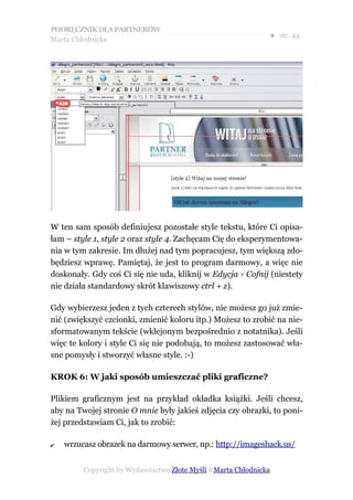 PODRĘCZNIK DLA PARTNERÓW
Marta Chłodnicka
                                                              ● str. 44




W ten sam sposób definiujesz pozostałe style tekstu, które Ci opisa-
łam – style 1, style 2 oraz style 4. Zachęcam Cię do eksperymentowa-
nia w tym zakresie. Im dłużej nad tym popracujesz, tym większą zdo-
będziesz wprawę. Pamiętaj, że jest to program darmowy, a więc nie
doskonały. Gdy coś Ci się nie uda, kliknij w Edycja › Cofnij (niestety
nie działa standardowy skrót klawiszowy ctrl + z).

Gdy wybierzesz jeden z tych czterech stylów, nie możesz go już zmie-
nić (zwiększyć czcionki, zmienić koloru itp.) Możesz to zrobić na nie-
sformatowanym tekście (wklejonym bezpośrednio z notatnika). Jeśli
więc te kolory i style Ci się nie podobają, to możesz zastosować wła-
sne pomysły i stworzyć własne style. :-)

KROK 6: W jaki sposób umieszczać pliki graficzne?

Plikiem graficznym jest na przykład okładka książki. Jeśli chcesz,
aby na Twojej stronie O mnie były jakieś zdjęcia czy obrazki, to poni-
żej przedstawiam Ci, jak to zrobić:

✔   wrzucasz obrazek na darmowy serwer, np.: http://imageshack.us/


         Copyright by Wydawnictwo Złote Myśli &Marta Chłodnicka
 