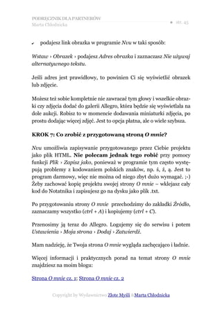 PODRĘCZNIK DLA PARTNERÓW
Marta Chłodnicka
                                                              ● str. 45


✔   podajesz link obrazka w programie Nvu w taki sposób:

Wstaw › Obrazek › podajesz Adres obrazka i zaznaczasz Nie używaj
alternatywnego tekstu.

Jeśli adres jest prawidłowy, to powinien Ci się wyświetlić obrazek
lub zdjęcie.

Możesz też sobie kompletnie nie zawracać tym głowy i wszelkie obraz-
ki czy zdjęcia dodać do galerii Allegro, która będzie się wyświetlała na
dole aukcji. Robisz to w momencie dodawania miniaturki zdjęcia, po
prostu dodając więcej zdjęć. Jest to opcja płatna, ale o wiele szybsza.

KROK 7: Co zrobić z przygotowaną stroną O mnie?

Nvu umożliwia zapisywanie przygotowanego przez Ciebie projektu
jako plik HTML. Nie polecam jednak tego robić przy pomocy
funkcji Plik › Zapisz jako, ponieważ w programie tym często wystę-
pują problemy z kodowaniem polskich znaków, np. ś, ź, ą. Jest to
program darmowy, więc nie można od niego zbyt dużo wymagać. ;-)
Żeby zachować kopię projektu swojej strony O mnie – wklejasz cały
kod do Notatnika i zapisujesz go na dysku jako plik .txt.

Po przygotowaniu strony O mnie przechodzimy do zakładki Źródło,
zaznaczamy wszystko (ctrl + A) i kopiujemy (ctrl + C).

Przenosimy ją teraz do Allegro. Logujemy się do serwisu i potem
Ustawienia › Moja strona › Dodaj › Zatwierdź.

Mam nadzieję, że Twoja strona O mnie wygląda zachęcająco i ładnie.

Więcej informacji i praktycznych porad na temat strony O mnie
znajdziesz na moim blogu:

Strona O mnie cz. 1; Strona O mnie cz. 2


         Copyright by Wydawnictwo Złote Myśli &Marta Chłodnicka
 