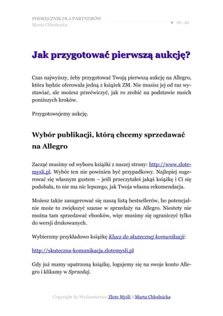 PODRĘCZNIK DLA PARTNERÓW
Marta Chłodnicka
                                                             ● str. 46




Jak przygotować pierwszą aukcję?

Czas najwyższy, żeby przygotować Twoją pierwszą aukcję na Allegro,
która będzie oferowała jedną z książek ZM. Nie musisz jej od raz wy-
stawiać, ale możesz przećwiczyć, jak ro zrobić na podstawie moich
poniższych kroków.

Przygotowujemy aukcję.



Wybór publikacji, którą chcemy sprzedawać
na Allegro

Zacząć musimy od wyboru książki z naszej strony: http://www.zlote-
mysli.pl. Wybór ten nie powinien być przypadkowy. Najlepiej suge-
rować się własnym gustem – jeśli przeczytałeś jakąś książkę i Ci się
podobała, to nie ma nic lepszego, jak Twoja własna rekomendacja.

Możesz także zasugerować się naszą listą bestsellerów, bo potencjal-
nie może to zwiększyć szanse w sprzedaży na Allegro. Niestety nie
można tam sprzedawać ebooków, więc musimy się ograniczyć tylko
do wersji drukowanych.

Wybierzmy przykładowo książkę Klucz do skutecznej komunikacji:

http://skuteczna-komunikacja.zlotemysli.pl

Gdy już mamy upatrzoną książkę, logujemy się na swoje konto Alle-
gro i klikamy w Sprzedaj.



        Copyright by Wydawnictwo Złote Myśli &Marta Chłodnicka
 