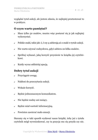 PODRĘCZNIK DLA PARTNERÓW
Marta Chłodnicka
                                                                    ● str. 48


wyglądać tytuł aukcji, ale jestem zdania, że najlepiej przetestować to
w praktyce.

O czym warto pamiętać?
✔   Masz tylko 50 znaków, musisz więc postarać się je jak najlepiej
    wykorzystać.

✔   Polskie znaki, takie jak: ź, ć czy ą zabierają aż 2 znaki w tytule aukcji.

✔   Nie warto używać cudzysłowu, gdyż zabiera on kilka znaków.

✔   Spróbuj wykazać, jaką korzyść przyniesie ta książka jej czytelni-
    kowi.

✔   Każdy wyraz oddzielaj spacją.

Dobry tytuł aukcji
✔   Przyciągnie uwagę.

✔   Nakłoni do przeczytania aukcji.

✔   Wskaże korzyść.

✔   Będzie jednoznacznym komunikatem.

✔   Nie będzie nudny ani nużący.

✔   Będzie miał wartość informacyjną.

✔   Powinien zawierać mało emocji.

Staramy się w taki sposób wydawać nasze książki, żeby już z tytułu
czytelnik mógł wywnioskować, czy ta pozycja mu się przyda czy nie.



          Copyright by Wydawnictwo Złote Myśli &Marta Chłodnicka
 