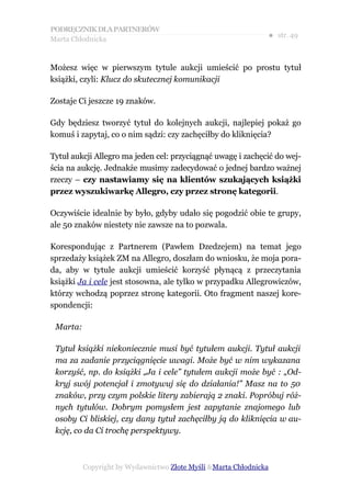 PODRĘCZNIK DLA PARTNERÓW
Marta Chłodnicka
                                                               ● str. 49


Możesz więc w pierwszym tytule aukcji umieścić po prostu tytuł
książki, czyli: Klucz do skutecznej komunikacji

Zostaje Ci jeszcze 19 znaków.

Gdy będziesz tworzyć tytuł do kolejnych aukcji, najlepiej pokaż go
komuś i zapytaj, co o nim sądzi: czy zachęciłby do kliknięcia?

Tytuł aukcji Allegro ma jeden cel: przyciągnąć uwagę i zachęcić do wej-
ścia na aukcję. Jednakże musimy zadecydować o jednej bardzo ważnej
rzeczy – czy nastawiamy się na klientów szukających książki
przez wyszukiwarkę Allegro, czy przez stronę kategorii.

Oczywiście idealnie by było, gdyby udało się pogodzić obie te grupy,
ale 50 znaków niestety nie zawsze na to pozwala.

Korespondując z Partnerem (Pawłem Dzedzejem) na temat jego
sprzedaży książek ZM na Allegro, doszłam do wniosku, że moja pora-
da, aby w tytule aukcji umieścić korzyść płynącą z przeczytania
książki Ja i cele jest stosowna, ale tylko w przypadku Allegrowiczów,
którzy wchodzą poprzez stronę kategorii. Oto fragment naszej kore-
spondencji:

 Marta:

 Tytuł książki niekoniecznie musi być tytułem aukcji. Tytuł aukcji
 ma za zadanie przyciągnięcie uwagi. Może być w nim wykazana
 korzyść, np. do książki „Ja i cele” tytułem aukcji może być : „Od-
 kryj swój potencjał i zmotywuj się do działania!” Masz na to 50
 znaków, przy czym polskie litery zabierają 2 znaki. Popróbuj róż-
 nych tytułów. Dobrym pomysłem jest zapytanie znajomego lub
 osoby Ci bliskiej, czy dany tytuł zachęciłby ją do kliknięcia w au-
 kcję, co da Ci trochę perspektywy.



          Copyright by Wydawnictwo Złote Myśli &Marta Chłodnicka
 