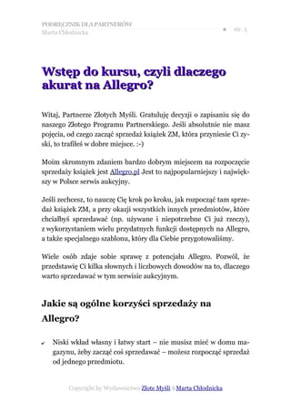 PODRĘCZNIK DLA PARTNERÓW
Marta Chłodnicka
                                                              ●   str. 5




Wstęp do kursu, czyli dlaczego
akurat na Allegro?

Witaj, Partnerze Złotych Myśli. Gratuluję decyzji o zapisaniu się do
naszego Złotego Programu Partnerskiego. Jeśli absolutnie nie masz
pojęcia, od czego zacząć sprzedaż książek ZM, która przyniesie Ci zy-
ski, to trafiłeś w dobre miejsce. :-)

Moim skromnym zdaniem bardzo dobrym miejscem na rozpoczęcie
sprzedaży książek jest Allegro.pl Jest to najpopularniejszy i najwięk-
szy w Polsce serwis aukcyjny.

Jeśli zechcesz, to nauczę Cię krok po kroku, jak rozpocząć tam sprze-
daż książek ZM, a przy okazji wszystkich innych przedmiotów, które
chciałbyś sprzedawać (np. używane i niepotrzebne Ci już rzeczy),
z wykorzystaniem wielu przydatnych funkcji dostępnych na Allegro,
a także specjalnego szablonu, który dla Ciebie przygotowaliśmy.

Wiele osób zdaje sobie sprawę z potencjału Allegro. Pozwól, że
przedstawię Ci kilka słownych i liczbowych dowodów na to, dlaczego
warto sprzedawać w tym serwisie aukcyjnym.



Jakie są ogólne korzyści sprzedaży na
Allegro?

✔   Niski wkład własny i łatwy start – nie musisz mieć w domu ma-
    gazynu, żeby zacząć coś sprzedawać – możesz rozpocząć sprzedaż
    od jednego przedmiotu.


         Copyright by Wydawnictwo Złote Myśli &Marta Chłodnicka
 