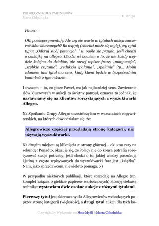 PODRĘCZNIK DLA PARTNERÓW
Marta Chłodnicka
                                                               ● str. 50


 Paweł:

 OK, poeksperymentuję. Ale czy nie warto w tytułach aukcji zawie-
 rać słów kluczowych? Bo wątpię (chociaż może się mylę), czy tytuł
 typu: „Odkryj swój potencjał…” w ogóle się przyda, jeśli chodzi
 o szukajkę na allegro. Chodzi mi bowiem o to, że nie każdy wej-
 dzie kolejno do działów, ale raczej wpisze frazę: „motywacja”,
 „szybkie czytanie”, „redukcja spalania”, „spalanie” itp… Moim
 zdaniem taki tytuł ma sens, kiedy klient będzie w bezpośrednim
 kontakcie z tym tekstem…

I owszem – to, co pisze Paweł, ma jak najbardziej sens. Zawieranie
słów kluczowych w aukcji to świetny pomysł, oznacza to jednak, że
nastawiamy się na klientów korzystających z wyszukiwarki
Allegro.

Na Spotkaniu Grupy Allegro uczestniczyłam w warsztatach copywri-
terskich, na których dowiedziałam się, że:

 Allegrowicze częściej przeglądają stronę kategorii, niż
 używają wyszukiwarki.

Na drugim miejscu są kliknięcia ze strony głównej – ok. 200 razy na
sekundę! Ponadto, okazuje się, że Polacy nie do końca potrafią spre-
cyzować swoje potrzeby, jeśli chodzi o to, jakiej wiedzy poszukują
i jedną z często wpisywanych do wyszukiwarki fraz jest „książka”.
Nam, jako sprzedawcom, niewiele to pomaga. :-)

W przypadku niektórych publikacji, które sprzedaję na Allegro (np.
komplet książek o giełdzie papierów wartościowych) stosuję ciekawą
technikę: wystawiam dwie osobne aukcje z różnymi tytułami.

Pierwszy tytuł jest skierowany dla Allegrowiczów wchodzących po-
przez stronę kategorii (większość), a drugi tytuł aukcji dla tych ko-

          Copyright by Wydawnictwo Złote Myśli &Marta Chłodnicka
 