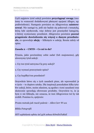 PODRĘCZNIK DLA PARTNERÓW
Marta Chłodnicka
                                                             ● str. 52



 Czyli najpierw tytuł aukcji powinien przyciągnąć uwagę (mo-
 żemy to wzmocnić dodatkowymi płatnymi opcjami Allegro, np.
 podświetlenie). Następnie powinien on Allegrowicza zaintere-
 sować. Nie nastąpi to, jeśli nie będzie się pokrywał z tematyką,
 którą lubi użytkownik, więc dobrze jest przemyśleć kategorię,
 w której wystawiamy przedmiot. Allegrowicz powinien poczuć
 pragnienie dowiedzenia się więcej o danym przedmio-
 cie, co spowoduje akcję – kliknięcie w aukcję. Reszta zależy od
 opisu.

 Zasada 2 – CMTD – Co mi to da?

 Pytania, jakie powinniśmy sobie zadać (lub znajomemu), gdy
 utworzymy tytuł aukcji:

 1. Czy ten tytuł zatrzyma Cię przy aukcji?

 2. Czy wymusi przeczytanie opisu?

 3. Czy kupiłbyś ten przedmiot?

 Oczywiście łatwo się o tych zasadach pisze, ale wprowadzić je
 w życie – to dopiero sztuka. Dla inspiracji poszukałam kilka tytu-
 łów aukcji, które, moim zdaniem, są zgodne z tymi zasadami oraz
 skutecznie sprzedają oferowane produkty. Oczywiście to, że ja
 bym w nie kliknęła, nie oznacza, że inni Allegrowicze też by tak
 zrobili. Pomimo to, spójrzcie:

 Prosta metoda jak rzucić palenie – Allen Carr W-wa

 Biblia Fotografii

 HIT wybielanie zębów żel 35% zobacz kOmEnTaRzE



        Copyright by Wydawnictwo Złote Myśli &Marta Chłodnicka
 