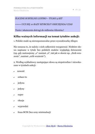 PODRĘCZNIK DLA PARTNERÓW
Marta Chłodnicka
                                                                ● str. 53



    ŚLICZNE SUBTELNE LUSTRO – TYLKO 3 SZT

    ==== UCZ SIĘ 10 RAZY SZYBCIEJ!! OSZCZĘDZAJ CZAS

    Tanio i skutecznie dotrzyj do milionów klientów!

Kilka ważnych informacji na temat tytułów aukcji:
1. Polskie znaki są nierozpoznawalne przez wyszukiwarkę Allegro

Nie oznacza to, że należy z nich całkowicie rezygnować. Niektóre sło-
wa napisane w tytule bez polskich znaków wyglądają dziwacznie
(np. gdy zastosujemy „o” zamiast „ó”, tak jak w słowie np. „Zrob wra-
zenie”, zamiast „zrób wrażenie”).

2. Według wykładowcy następujące słowa są niepotrzebne i niewska-
zane w tytułach aukcji:

✔     nowość

✔     zobacz to

✔     jedyna

✔     jedyny

✔     super

✔     okazja

✔     wyprzedaż

✔     fraza BCM (bez ceny minimalnej)




           Copyright by Wydawnictwo Złote Myśli &Marta Chłodnicka
 