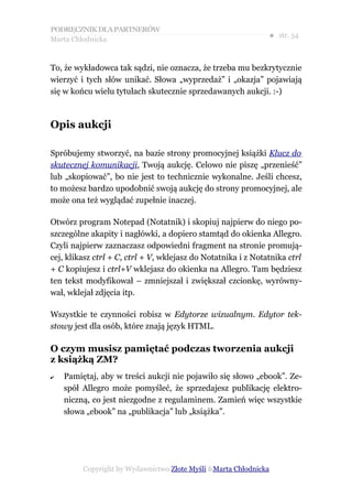 PODRĘCZNIK DLA PARTNERÓW
Marta Chłodnicka
                                                               ● str. 54


To, że wykładowca tak sądzi, nie oznacza, że trzeba mu bezkrytycznie
wierzyć i tych słów unikać. Słowa „wyprzedaż” i „okazja” pojawiają
się w końcu wielu tytułach skutecznie sprzedawanych aukcji. :-)



Opis aukcji

Spróbujemy stworzyć, na bazie strony promocyjnej książki Klucz do
skutecznej komunikacji, Twoją aukcję. Celowo nie piszę „przenieść”
lub „skopiować”, bo nie jest to technicznie wykonalne. Jeśli chcesz,
to możesz bardzo upodobnić swoją aukcję do strony promocyjnej, ale
może ona też wyglądać zupełnie inaczej.

Otwórz program Notepad (Notatnik) i skopiuj najpierw do niego po-
szczególne akapity i nagłówki, a dopiero stamtąd do okienka Allegro.
Czyli najpierw zaznaczasz odpowiedni fragment na stronie promują-
cej, klikasz ctrl + C, ctrl + V, wklejasz do Notatnika i z Notatnika ctrl
+ C kopiujesz i ctrl+V wklejasz do okienka na Allegro. Tam będziesz
ten tekst modyfikował – zmniejszał i zwiększał czcionkę, wyrówny-
wał, wklejał zdjęcia itp.

Wszystkie te czynności robisz w Edytorze wizualnym. Edytor tek-
stowy jest dla osób, które znają język HTML.

O czym musisz pamiętać podczas tworzenia aukcji
z książką ZM?
✔   Pamiętaj, aby w treści aukcji nie pojawiło się słowo „ebook”. Ze-
    spół Allegro może pomyśleć, że sprzedajesz publikację elektro-
    niczną, co jest niezgodne z regulaminem. Zamień więc wszystkie
    słowa „ebook” na „publikacja” lub „książka”.




         Copyright by Wydawnictwo Złote Myśli &Marta Chłodnicka
 