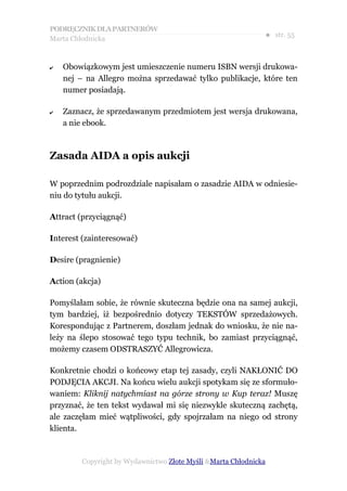 PODRĘCZNIK DLA PARTNERÓW
Marta Chłodnicka
                                                             ● str. 55


✔   Obowiązkowym jest umieszczenie numeru ISBN wersji drukowa-
    nej – na Allegro można sprzedawać tylko publikacje, które ten
    numer posiadają.

✔   Zaznacz, że sprzedawanym przedmiotem jest wersja drukowana,
    a nie ebook.



Zasada AIDA a opis aukcji

W poprzednim podrozdziale napisałam o zasadzie AIDA w odniesie-
niu do tytułu aukcji.

Attract (przyciągnąć)

Interest (zainteresować)

Desire (pragnienie)

Action (akcja)

Pomyślałam sobie, że równie skuteczna będzie ona na samej aukcji,
tym bardziej, iż bezpośrednio dotyczy TEKSTÓW sprzedażowych.
Korespondując z Partnerem, doszłam jednak do wniosku, że nie na-
leży na ślepo stosować tego typu technik, bo zamiast przyciągnąć,
możemy czasem ODSTRASZYĆ Allegrowicza.

Konkretnie chodzi o końcowy etap tej zasady, czyli NAKŁONIĆ DO
PODJĘCIA AKCJI. Na końcu wielu aukcji spotykam się ze sformuło-
waniem: Kliknij natychmiast na górze strony w Kup teraz! Muszę
przyznać, że ten tekst wydawał mi się niezwykle skuteczną zachętą,
ale zaczęłam mieć wątpliwości, gdy spojrzałam na niego od strony
klienta.



        Copyright by Wydawnictwo Złote Myśli &Marta Chłodnicka
 