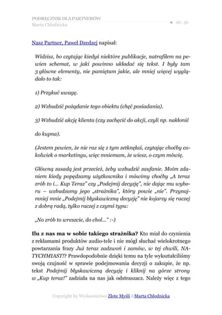 PODRĘCZNIK DLA PARTNERÓW
Marta Chłodnicka
                                                             ● str. 56


Nasz Partner, Paweł Dzedzej napisał:

 Widzisz, bo czytając kiedyś niektóre publikacje, natrafiłem na pe-
 wien schemat, w jaki powinno układać się tekst. I były tam
 3 główne elementy, nie pamiętam jakie, ale mniej więcej wyglą-
 dało to tak:

 1) Przykuć uwagę.

 2) Wzbudzić pożądanie tego obiektu (chęć posiadania).

 3) Wzbudzić akcję klienta (czy zachęcić do akcji, czyli np. nakłonić

 do kupna).

 (Jestem pewien, że nie raz się z tym zetknęłaś, czytając choćby co-
 kolwiek o marketingu, więc mniemam, że wiesz, o czym mówię.

 Główną zasadą jest przecież, żeby wzbudzić zaufanie. Moim zda-
 niem kiedy popędzamy użytkownika i mówimy choćby „A teraz
 zrób to i… Kup Teraz” czy „Podejmij decyzję”, nie dając mu wybo-
 ru – wzbudzamy jego „strażnika”, który powie „nie”. Przynaj-
 mniej mnie „Podejmij błyskawiczną decyzję” nie kojarzy się raczej
 z dobrą radą, tylko raczej z czymś typu:

 „No zrób to wreszcie, do chol…” :-)

Ilu z nas ma w sobie takiego strażnika? Kto miał do czynienia
z reklamami produktów audio-tele i nie mógł słuchać wielokrotnego
powtarzania frazy Już teraz zadzwoń i zamów, w tej chwili, NA-
TYCHMIAST!? Prawdopodobnie dzięki temu na tyle wykształciliśmy
swoją czujność w sprawie podejmowania decyzji o zakupie, że np.
tekst Podejmij błyskawiczną decyzję i kliknij na górze strony
w „Kup teraz!” zadziała na nas jak odstraszacz. Należy więc z tego


        Copyright by Wydawnictwo Złote Myśli &Marta Chłodnicka
 