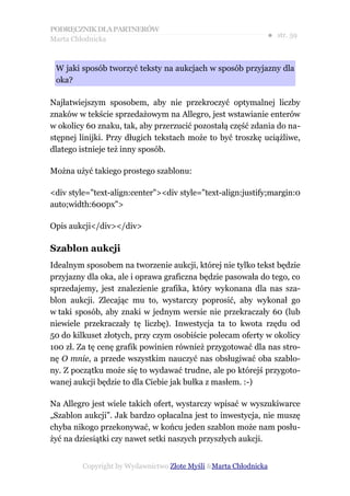 PODRĘCZNIK DLA PARTNERÓW
Marta Chłodnicka
                                                              ● str. 59



 W jaki sposób tworzyć teksty na aukcjach w sposób przyjazny dla
 oka?

Najłatwiejszym sposobem, aby nie przekroczyć optymalnej liczby
znaków w tekście sprzedażowym na Allegro, jest wstawianie enterów
w okolicy 60 znaku, tak, aby przerzucić pozostałą część zdania do na-
stępnej linijki. Przy długich tekstach może to być troszkę uciążliwe,
dlatego istnieje też inny sposób.

Można użyć takiego prostego szablonu:

<div style="text-align:center"><div style="text-align:justify;margin:0
auto;width:600px">

Opis aukcji</div></div>

Szablon aukcji
Idealnym sposobem na tworzenie aukcji, której nie tylko tekst będzie
przyjazny dla oka, ale i oprawa graficzna będzie pasowała do tego, co
sprzedajemy, jest znalezienie grafika, który wykonana dla nas sza-
blon aukcji. Zlecając mu to, wystarczy poprosić, aby wykonał go
w taki sposób, aby znaki w jednym wersie nie przekraczały 60 (lub
niewiele przekraczały tę liczbę). Inwestycja ta to kwota rzędu od
50 do kilkuset złotych, przy czym osobiście polecam oferty w okolicy
100 zł. Za tę cenę grafik powinien również przygotować dla nas stro-
nę O mnie, a przede wszystkim nauczyć nas obsługiwać oba szablo-
ny. Z początku może się to wydawać trudne, ale po którejś przygoto-
wanej aukcji będzie to dla Ciebie jak bułka z masłem. :-)

Na Allegro jest wiele takich ofert, wystarczy wpisać w wyszukiwarce
„Szablon aukcji”. Jak bardzo opłacalna jest to inwestycja, nie muszę
chyba nikogo przekonywać, w końcu jeden szablon może nam posłu-
żyć na dziesiątki czy nawet setki naszych przyszłych aukcji.


         Copyright by Wydawnictwo Złote Myśli &Marta Chłodnicka
 