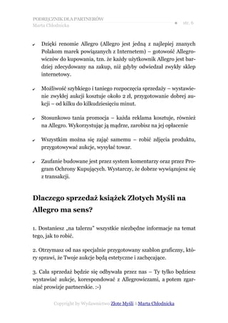 PODRĘCZNIK DLA PARTNERÓW
Marta Chłodnicka
                                                              ●   str. 6



✔   Dzięki renomie Allegro (Allegro jest jedną z najlepiej znanych
    Polakom marek powiązanych z Internetem) – gotowość Allegro-
    wiczów do kupowania, tzn. że każdy użytkownik Allegro jest bar-
    dziej zdecydowany na zakup, niż gdyby odwiedzał zwykły sklep
    internetowy.

✔   Możliwość szybkiego i taniego rozpoczęcia sprzedaży – wystawie-
    nie zwykłej aukcji kosztuje około 2 zł, przygotowanie dobrej au-
    kcji – od kilku do kilkudziesięciu minut.

✔   Stosunkowo tania promocja – każda reklama kosztuje, również
    na Allegro. Wykorzystując ją mądrze, zarobisz na jej opłacenie

✔   Wszystkim można się zająć samemu – robić zdjęcia produktu,
    przygotowywać aukcje, wysyłać towar.

✔   Zaufanie budowane jest przez system komentarzy oraz przez Pro-
    gram Ochrony Kupujących. Wystarczy, że dobrze wywiązujesz się
    z transakcji.



Dlaczego sprzedaż książek Złotych Myśli na
Allegro ma sens?

1. Dostaniesz „na talerzu” wszystkie niezbędne informacje na temat
tego, jak to robić.

2. Otrzymasz od nas specjalnie przygotowany szablon graficzny, któ-
ry sprawi, że Twoje aukcje będą estetyczne i zachęcające.

3. Cała sprzedaż będzie się odbywała przez nas – Ty tylko będziesz
wystawiać aukcje, korespondować z Allegrowiczami, a potem zgar-
niać prowizje partnerskie. :-)


         Copyright by Wydawnictwo Złote Myśli &Marta Chłodnicka
 