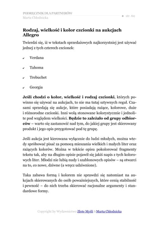 PODRĘCZNIK DLA PARTNERÓW
Marta Chłodnicka
                                                              ● str. 60


Rodzaj, wielkość i kolor czcionki na aukcjach
Allegro
Twierdzi się, iż w tekstach sprzedażowych najkorzystniej jest używać
jednej z tych czterech czcionek:

✔   Verdana

✔   Tahoma

✔   Trebuchet

✔   Georgia

Jeśli chodzi o kolor, wielkość i rodzaj czcionki, których po-
winno się używać na aukcjach, to nie ma tutaj sztywnych reguł. Cza-
sami sprzedają się aukcje, które posiadają rażące, kolorowe, duże
i różnorodne czcionki. Inni wolą stonowane kolorystycznie i jednoli-
te pod względem wielkości. Będzie to zależało od grupy odbior-
ców – warto się zastanowić nad tym, do jakiej grupy jest skierowany
produkt i jego opis przygotować pod tę grupę.

Jeśli aukcja jest kierowana wyłącznie do ludzi młodych, można wte-
dy spróbować pisać za pomocą mieszania wielkich i małych liter oraz
rażących kolorów. Można w tekście opisu pokolorować fragmenty
tekstu tak, aby na długim opisie pojawił się jakiś napis z tych koloro-
wych liter. Młodzi nie lubią nudy i szablonowych opisów – są otwarci
na to, co nowe, dziwne (a wręcz udziwnione).

Taka zabawa formą i kolorem nie sprawdzi się natomiast na au-
kcjach skierowanych do osób poważniejszych, które cenią stabilność
i pewność – do nich trzeba skierować racjonalne argumenty i stan-
dardowe formy.




         Copyright by Wydawnictwo Złote Myśli &Marta Chłodnicka
 