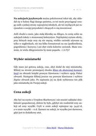 PODRĘCZNIK DLA PARTNERÓW
Marta Chłodnicka
                                                              ● str. 61


Na aukcjach językowych można pokolorować tekst tak, aby ukła-
dał się w kolory flagi danego państwa, co też może przyciągnąć uwa-
gę osób z jednej strony najczęściej młodych, ale też myślących już ra-
cjonalnie o swojej przyszłości i chcących w nią inwestować.

Jeśli chodzi o mnie, jako stałą klientkę na Allegro, to cenię sobie na
aukcjach teksty o stonowanej kolorystyce. Najchętniej czytam oferty,
przy których moje oczy się nie męczą, wielkie czcionki używane są
tylko w nagłówkach, nie ma kilku formatowań na raz (podkreślenia,
pogrubienia i kursywy.) ani zbyt wielu kolorów czcionek. Mam wra-
żenie, że wielu Allegrowiczów by mnie poparło. :-) A Ty?



Wybór miniaturki

Gdy masz już gotową aukcję, czas, abyś dodał do niej miniaturkę.
Kliknij na stronie promującej ebooka Klucz do skutecznej komuni-
kacji na obrazek książki prawym klawiszem i wybierz opcję Pokaż
obrazek. Następnie kliknij jeszcze raz prawym klawiszem i wybierz
Zapisz obrazek jako. Po zapisaniu jej na dysk wybierzesz ten plik
jako miniaturkę do Twojej aukcji.



Cena aukcji

Aby być na czysto z Urzędem Skarbowym i nie musieć zakładać dzia-
łalności gospodarczej, dobrze by było, gdybyś nie rozdzielał ceny au-
kcji od ceny wysyłki. Czyli w cenie aukcji wpisujesz np. 34,97 zł,
a w cenie wysyłki – 0 zł. Zaznacz na aukcji, że wysyłka jest darmowa,
gdyż jest to dodatkowy atut.




         Copyright by Wydawnictwo Złote Myśli &Marta Chłodnicka
 
