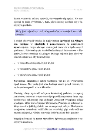 PODRĘCZNIK DLA PARTNERÓW
Marta Chłodnicka
                                                               ● str. 62


Zanim wystawisz aukcję, sprawdź, czy wszystko się zgadza. Nie mu-
sisz jej na razie wyróżniać. O tym, jak to zrobić, dowiesz się w na-
stępnym punkcie.

    Kiedy jest największy ruch Allegrowiczów na aukcjach oraz ich
    sprzedaż?

Z moich obserwacji wynika, że największa sprzedaż na Allegro
ma miejsce w niedzielę i poniedziałek w godzinach
19.00-23.00. Innym dobrym dniem jest czwartek w tych samych
godzinach. Potwierdzają to wyniki badań innych internautów – blo-
gerów, którzy sprzedają na Allegro. Dlatego najlepiej jest, abyś wy-
stawiał aukcje tak, aby kończyły się:

✔    w poniedziałek w godz. 19.00-23.00

✔    w niedzielę w godz. 19.00-23.00

✔    w czwartek w godz. 19.00-23.00

Największa oglądalność aukcji występuje tuż po jej wystawieniu
i pod koniec. Nie warto jest więc kończyć aukcji przed czasem, bo
można w ten sposób stracić klientów.

Niestety, chcąc wystawić aukcje o konkretnej godzinie, zazwyczaj
oznacza to, że musisz w tym czasie być przed komputerem i sam tego
dopilnować. Jak można tego uniknąć? Opcją jest wykupienie usługi
w Allegro, którą jest Menedżer Sprzedaży. Pozwala on ustawiać ja-
kiego dnia i w jakiej godzinie ma się rozpocząć aukcja. Mankamen-
tem jest to, że trzeba to robić kilka dni wcześniej, gdyż wiele osób ko-
rzysta z tej opcji, a Allegro ma swoje limity na dane dni i godziny.

Więcej informacji na temat Menedżera Sprzedaży znajdziesz w na-
stępnym rozdziale.

          Copyright by Wydawnictwo Złote Myśli &Marta Chłodnicka
 