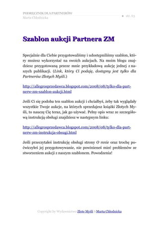 PODRĘCZNIK DLA PARTNERÓW
Marta Chłodnicka
                                                              ● str. 63




Szablon aukcji Partnera ZM

Specjalnie dla Ciebie przygotowaliśmy i udostępniliśmy szablon, któ-
ry możesz wykorzystać na swoich aukcjach. Na moim blogu znaj-
dziesz przygotowaną przeze mnie przykładową aukcję jednej z na-
szych publikacji. (Link, który Ci podaję, dostępny jest tylko dla
Partnerów Złotych Myśli.)

http://allegrosprzedawca.blogspot.com/2008/08/tylko-dla-part-
nerw-zm-szablon-aukcji.html

Jeśli Ci się podoba ten szablon aukcji i chciałbyś, żeby tak wyglądały
wszystkie Twoje aukcje, na których sprzedajesz książki Złotych My-
śli, to nauczę Cię teraz, jak go używać. Pełny opis wraz ze szczegóło-
wą instrukcją obsługi znajdziesz w następnym linku:

http://allegrosprzedawca.blogspot.com/2008/08/tylko-dla-part-
nerw-zm-instrukcja-obsugi.html

Jeśli przeczytałeś instrukcję obsługi strony O mnie oraz trochę po-
ćwiczyłeś jej przygotowywanie, nie powinieneś mieć problemów ze
stworzeniem aukcji z naszym szablonem. Powodzenia!




         Copyright by Wydawnictwo Złote Myśli &Marta Chłodnicka
 