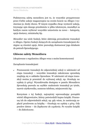 PODRĘCZNIK DLA PARTNERÓW
Marta Chłodnicka
                                                              ● str. 65


Podstawową zaletą menedżera jest to, że wszystkie przygotowane
przez Ciebie aukcje magazynujesz na swoim koncie na Allegro i wy-
stawiasz je, kiedy chcesz. W innym wypadku chcąc wystawić aukcję,
trzymając opis danego przedmiotu w pliku tekstowym, musiałbyś za
każdym razem wybierać wszystkie ustawienia na nowo – kategorię,
opcje dostawy, miniaturkę itp.

Menedżer ma wiele funkcji, które ułatwiają prowadzenie transakcji
w Allegro. Oprócz funkcji służących do zarządzania transakcjami do-
stępne są również opcje, które pozwalają dostosować jego działanie
do potrzeb Sprzedającego.

Główne zalety Menedżera
(skopiowane z regulaminu Allegro wraz z moim komentarzem)

Zarządzanie transakcjami

✔   Przenoszenie transakcji do odpowiedniej sekcji w zależności od
    etapu transakcji – wszystkie transakcje zakończone sprzedażą
    znajdują się w zakładce Sprzedane. W zależności od etapu trans-
    akcji można je przenieść do wybranej sekcji, np. Oczekują na
    wpłatę (z góry). Wyszukiwarka dostępna w panelu Menadżera
    Sprzedaży pozwala na szybkie znalezienie transakcji po tytule,
    nazwie użytkownika, numerze telefonu, miejscowości itp.

    Korzystam z tej funkcji, najczęściej wprowadzając porządek
    wśród Allegrowiczów, którzy potwierdzili kupno książki. Przeno-
    szę ich do odpowiednich sekcji, np. gdy wiem, że zamierzają za-
    płacić przelewem za książkę – Oczekują na wpłatę z góry. Gdy
    przelew dotrze – do Zapłacone do wysłania. Po wysyłce książki
    – do Zakończone.




         Copyright by Wydawnictwo Złote Myśli &Marta Chłodnicka
 