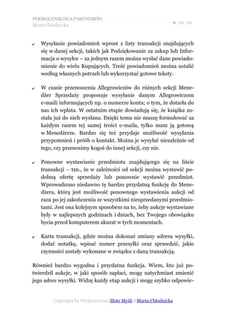 PODRĘCZNIK DLA PARTNERÓW
Marta Chłodnicka
                                                              ● str. 66


✔   Wysyłanie powiadomień wprost z listy transakcji znajdujących
    się w danej sekcji, takich jak Podziękowanie za zakup lub Infor-
    macja o wysyłce – za jednym razem można wysłać dane powiado-
    mienie do wielu Kupujących. Treść powiadomień można ustalić
    według własnych potrzeb lub wykorzystać gotowe teksty.

✔   W czasie przenoszenia Allegrowiczów do różnych sekcji Mene-
    dżer Sprzedaży proponuje wysyłanie danym Allegrowiczom
    e-maili informujących np. o numerze konta; o tym, że dotarła do
    nas ich wpłata. W ostatnim etapie dowiadują się, że książka zo-
    stała już do nich wysłana. Dzięki temu nie muszę formułować za
    każdym razem tej samej treści e-maila, tylko mam ją gotową
    w Menedżerze. Bardzo się też przydaje możliwość wysyłania
    przypomnień i próśb o kontakt. Można je wysyłać niezależnie od
    tego, czy przenosimy kogoś do innej sekcji, czy nie.

✔   Ponowne wystawianie przedmiotu znajdującego się na liście
    transakcji – tzn., że w zależności od sekcji można wystawić po-
    dobną ofertę sprzedaży lub ponownie wystawić przedmiot.
    Wprowadzono niedawno tę bardzo przydatną funkcję do Mene-
    dżera, którą jest możliwość ponownego wystawienia aukcji od
    razu po jej zakończeniu ze wszystkimi niesprzedanymi przedmio-
    tami. Jest ona kolejnym sposobem na to, żeby aukcje wystawiane
    były w najlepszych godzinach i dniach, bez Twojego obowiązku
    bycia przed komputerem akurat w tych momentach.

✔   Karta transakcji, gdzie można dokonać zmiany adresu wysyłki,
    dodać notatkę, wpisać numer przesyłki oraz sprawdzić, jakie
    czynności zostały wykonane w związku z daną transakcją.

Również bardzo wygodna i przydatna funkcja. Wiem, kto już po-
twierdził aukcje, w jaki sposób zapłaci, mogę natychmiast zmienić
jego adres wysyłki. Widzę każdy etap aukcji i mogę szybko odpowie-


         Copyright by Wydawnictwo Złote Myśli &Marta Chłodnicka
 