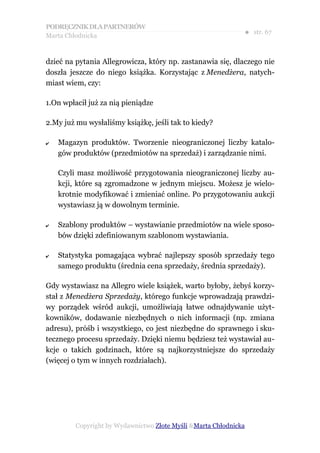 PODRĘCZNIK DLA PARTNERÓW
Marta Chłodnicka
                                                              ● str. 67


dzieć na pytania Allegrowicza, który np. zastanawia się, dlaczego nie
doszła jeszcze do niego książka. Korzystając z Menedżera, natych-
miast wiem, czy:

1.On wpłacił już za nią pieniądze

2.My już mu wysłaliśmy książkę, jeśli tak to kiedy?

✔   Magazyn produktów. Tworzenie nieograniczonej liczby katalo-
    gów produktów (przedmiotów na sprzedaż) i zarządzanie nimi.

    Czyli masz możliwość przygotowania nieograniczonej liczby au-
    kcji, które są zgromadzone w jednym miejscu. Możesz je wielo-
    krotnie modyfikować i zmieniać online. Po przygotowaniu aukcji
    wystawiasz ją w dowolnym terminie.

✔   Szablony produktów – wystawianie przedmiotów na wiele sposo-
    bów dzięki zdefiniowanym szablonom wystawiania.

✔   Statystyka pomagająca wybrać najlepszy sposób sprzedaży tego
    samego produktu (średnia cena sprzedaży, średnia sprzedaży).

Gdy wystawiasz na Allegro wiele książek, warto byłoby, żebyś korzy-
stał z Menedżera Sprzedaży, którego funkcje wprowadzają prawdzi-
wy porządek wśród aukcji, umożliwiają łatwe odnajdywanie użyt-
kowników, dodawanie niezbędnych o nich informacji (np. zmiana
adresu), próśb i wszystkiego, co jest niezbędne do sprawnego i sku-
tecznego procesu sprzedaży. Dzięki niemu będziesz też wystawiał au-
kcje o takich godzinach, które są najkorzystniejsze do sprzedaży
(więcej o tym w innych rozdziałach).




         Copyright by Wydawnictwo Złote Myśli &Marta Chłodnicka
 