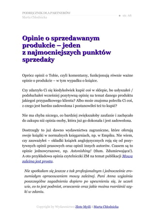 PODRĘCZNIK DLA PARTNERÓW
Marta Chłodnicka
                                                             ● str. 68




Opinie o sprzedawanym
produkcie – jeden
z najmocniejszych punktów
sprzedaży

Oprócz opinii o Tobie, czyli komentarzy, funkcjonują równie ważne
opinie o produkcie – w tym wypadku o książce.

Czy zdarzyło Ci się kiedykolwiek kupić coś w sklepie, bo usłyszałeś /
podsłuchałeś wcześniej pozytywną opinię na temat danego produktu
jakiegoś przypadkowego klienta? Albo może znajoma poleciła Ci coś,
z czego jest bardzo zadowolona i postanowiłeś też to kupić?

Nie ma chyba niczego, co bardziej zwiększałoby zaufanie i zachęcało
do zakupu niż opinia osoby, która już go dokonała i jest zadowolona.

Dostrzegły to już dawno wydawnictwa zagraniczne, które oferują
swoje książki w normalnych księgarniach, np. w Empiku. Nie wiem,
czy zauważyłeś – okładki książek anglojęzycznych roją się od pozy-
tywnych opinii prasowych oraz opinii innych autorów. Czasem są to
opinie jednowyrazowe, np. Astonishing! (tłum. Zdumiewająca!).
A oto przykładowa opinia czytelniczki ZM na temat publikacji Mowa
zależna jest prosta.

 Nie spotkałam się jeszcze z tak profesjonalnym i jednocześnie zro-
 zumiałym opracowaniem mowy zależnej. Pani Anna wyjaśnia
 poszczególne zagadnienia dopiero po upewnieniu się, że uczeń
 wie, co to jest podmiot, orzeczenie oraz jakie można rozróżnić szy-
 ki w zdaniu.



        Copyright by Wydawnictwo Złote Myśli &Marta Chłodnicka
 