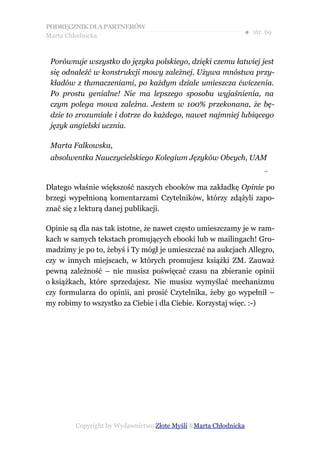 PODRĘCZNIK DLA PARTNERÓW
Marta Chłodnicka
                                                             ● str. 69


 Porównuje wszystko do języka polskiego, dzięki czemu łatwiej jest
 się odnaleźć w konstrukcji mowy zależnej. Używa mnóstwa przy-
 kładów z tłumaczeniami, po każdym dziale umieszcza ćwiczenia.
 Po prostu genialne! Nie ma lepszego sposobu wyjaśnienia, na
 czym polega mowa zależna. Jestem w 100% przekonana, że bę-
 dzie to zrozumiałe i dotrze do każdego, nawet najmniej lubiącego
 język angielski ucznia.

 Marta Falkowska,
 absolwentka Nauczycielskiego Kolegium Języków Obcych, UAM
                                                                   –


Dlatego właśnie większość naszych ebooków ma zakładkę Opinie po
brzegi wypełnioną komentarzami Czytelników, którzy zdążyli zapo-
znać się z lekturą danej publikacji.

Opinie są dla nas tak istotne, że nawet często umieszczamy je w ram-
kach w samych tekstach promujących ebooki lub w mailingach! Gro-
madzimy je po to, żebyś i Ty mógł je umieszczać na aukcjach Allegro,
czy w innych miejscach, w których promujesz książki ZM. Zauważ
pewną zależność – nie musisz poświęcać czasu na zbieranie opinii
o książkach, które sprzedajesz. Nie musisz wymyślać mechanizmu
czy formularza do opinii, ani prosić Czytelnika, żeby go wypełnił –
my robimy to wszystko za Ciebie i dla Ciebie. Korzystaj więc. :-)




        Copyright by Wydawnictwo Złote Myśli &Marta Chłodnicka
 