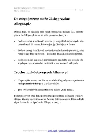 PODRĘCZNIK DLA PARTNERÓW
Marta Chłodnicka
                                                              ●   str. 7



Do czego jeszcze może Ci się przydać
Allegro.pl?

Oprócz tego, że będziesz tam mógł sprzedawać książki ZM, przystą-
pienie do Allegro.pl niesie ze sobą pozostałe korzyści:

✔   Będziesz mieć możliwość sprzedaży wszystkich używanych, nie-
    potrzebnych Ci rzeczy, które zajmują Ci miejsce w domu.

✔   Będziesz mógł handlować nowymi przedmiotami (pamiętaj, żeby
    robić to zgodnie z prawem – posiadać działalność gospodarczą).

✔   Będziesz mógł kupować najróżniejsze produkty do swoich wła-
    snych potrzeb, nierzadko taniej niż w normalnych sklepach.



Trochę liczb dotyczących Allegro.pl

✔   Na początku marca 2008 r. w serwisie Allegro było zarejestrowa-
    nych ponad 7 888 900 Użytkowników.

✔   45% wystawianych aukcji stanowią aukcje „Kup Teraz”.

Poniższy screen oraz dane pochodzą z prezentacji Tomasza Wasilew-
skiego, Trendy sprzedażowe w handlu internetowym, która odbyła
się w Poznaniu na Spotkaniu Allegro w 2007 r.




         Copyright by Wydawnictwo Złote Myśli &Marta Chłodnicka
 