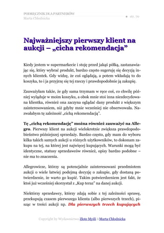 PODRĘCZNIK DLA PARTNERÓW
Marta Chłodnicka
                                                             ● str. 70




Najważniejszy pierwszy klient na
aukcji – „cicha rekomendacja”

Kiedy jestem w supermarkecie i stoję przed jakąś półką, zastanawia-
jąc się, który wybrać produkt, bardzo często sugeruję się decyzją in-
nych klientek. Gdy widzę, że coś oglądają, a potem wkładają to do
koszyka, to i ja przyjrzę się tej rzeczy i prawdopodobnie ją zakupię.

Zauważyłam także, że gdy sama trzymam w ręce coś, co chwilę póź-
niej wyląduje w moim koszyku, a obok mnie stoi inna niezdecydowa-
na klientka, również ona zaczyna oglądać dany produkt z większym
zainteresowaniem, niż gdyby mnie wcześniej nie obserwowała. Na-
zwałabym tę zależność „cichą rekomendacją”.

Tę „cichą rekomendację” można również zauważyć na Alle-
gro. Pierwszy klient na aukcji wielokrotnie zwiększa prawdopodo-
bieństwo późniejszej sprzedaży. Bardzo często, gdy mam do wyboru
kilka takich samych aukcji u różnych użytkowników, to dokonam za-
kupu na tej, na której jest najwięcej kupujących. Warunki mogą być
identyczne, statusy sprzedawców również, opisy bardzo podobne –
nie ma to znaczenia.

Allegrowicze, którzy są potencjalnie zainteresowani przedmiotem
aukcji o wiele łatwiej podejmą decyzję o zakupie, gdy dostaną po-
twierdzenie, że warto go kupić. Takim potwierdzeniem jest fakt, że
ktoś już wcześniej skorzystał z „Kup teraz” na danej aukcji.

Niektórzy sprzedawcy, którzy zdają sobie z tej zależności sprawę,
przekupują czasem pierwszego klienta (albo pierwszych trzech), pi-
sząc w treści aukcji np. Dla pierwszych trzech kupujących


        Copyright by Wydawnictwo Złote Myśli &Marta Chłodnicka
 