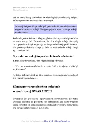 PODRĘCZNIK DLA PARTNERÓW
Marta Chłodnicka
                                                              ● str. 72


też na małą liczbę odwiedzin. O wiele lepiej sprzedają się książki,
które wystawiam na aukcjach 14-dniowych.

 Pamiętaj! Większość sprzedanych przedmiotów ma miejsce ostat-
 niego dnia trwania aukcji, dlatego nigdy nie warto kończyć aukcji
 przed czasem!

Podobnie jest w Sklepach Allegro, gdzie można wystawiać przedmio-
ty nawet na 30 dni. Zauważyłam, że takie długie aukcje cieszą się
dużą popularnością i napędzają sobie sprzedaż kolejnymi klientami.
Np. pierwszy dokona zakupu 7. dnia od wystawienia aukcji, drugi
15., trzeci 22. itd.

Sprzedaż na aukcji to pewien łańcuch zależności:
1. Im dłużej trwa aukcja, tym więcej ludzi ją odwiedzi.

2. Wraz ze wzrostem odwiedzin wzrasta ilość potencjalnych kliknięć
w „Kup teraz”.

3. Każdy kolejny klient na liście sprawia, że sprzedawany przedmiot
jest bardziej pożądany. :-)



Dlaczego warto pisać na aukcjach
o 10-dniowej GWARANCJI?

Gwarancja jest potężnym i sprawdzonym motywatorem. Nie tylko
wzbudza zaufanie do produktu lub sprzedawcy, ale także zwiększa
samą sprzedaż od kilkudziesięciu do kilkuset procent w porównaniu
z tą samą ofertą bez żadnej gwarancji.




         Copyright by Wydawnictwo Złote Myśli &Marta Chłodnicka
 