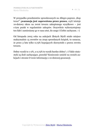 PODRĘCZNIK DLA PARTNERÓW
Marta Chłodnicka
                                                             ● str. 73


W przypadku przedmiotów sprzedawanych na Allegro poprzez „Kup
teraz!” gwarancja jest zapewniona przez prawo, czyli istnieje
10-dniowy okres na zwrot towaru zakupionego wysyłkowo – jest
o tym punkt w regulaminie zakupów. Oczywiście wykorzystujemy
ten fakt i zamieniamy go w nasz atut, do czego i Ciebie zachęcam. :-)

Od listopada 2005 roku na aukcjach Złotych Myśli miało miejsce
maksymalnie 15 zwrotów na 2049 sprzedanych książek, to oznacza,
że przez 3 lata tylko 0,73% kupujących skorzystało z prawa zwrotu
towaru.

Dobry wynik to 1-2%, a 0,73% to wynik bardzo dobry! ;-) Takie staty-
styki są dość zachęcające, prawda? Koniecznie umieść na swoich au-
kcjach i stronie O mnie informację o 10-dniowej gwarancji.




        Copyright by Wydawnictwo Złote Myśli &Marta Chłodnicka
 