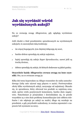 PODRĘCZNIK DLA PARTNERÓW
Marta Chłodnicka
                                                              ● str. 74




Jak się wyróżnić wśród
wyróżnionych aukcji?

Na co zwracają uwagę Allegrowicze, gdy oglądają wyróżnione
aukcje?

Jeśli chodzi o ilość przedmiotów sprzedawanych na wyróżnionych
aukcjach, to zauważyłam taką tendencję:

✔   im więcej kupujących, tym chętniej dołączają się nowi,

✔   bardzo dobrze sprzedają się aukcje najtańsze,

✔   lepiej sprzedają się aukcje Super Sprzedawców, nawet jeśli są
    trochę droższe,

✔   dobrze sprzedają się aukcje, do których dodawane są jakieś gratisy.

Oczywiście każdy Allegrowicz zwraca uwagę na inne czyn-
niki. Oto, na co zwracam uwagę ja:

Kilka dni temu kupowałam na Allegro transmiter do radia samocho-
dowego (żeby móc używać mp3 playera w aucie). Porównywałam
oferty kilku wyróżnionych aukcji, zaczynając od najtańszej. Okazało
się, że sprzedawca, który oferował ten produkt za najniższą cenę,
miał, oprócz wielu pozytywnych komentarzy, bardzo dużo negaty-
wów. Natychmiast je przejrzałam i dowiedziałam się, że przede
wszystkim są z nim duże problemy komunikacyjne (nie odbiera tele-
fonów i nie odpisuje po aukcji na maile), długo się oczekuje na
przedmiot, a gdy przychodzi uszkodzony, to można zapomnieć o na-
prawie lub wymianie na nowy.

         Copyright by Wydawnictwo Złote Myśli &Marta Chłodnicka
 