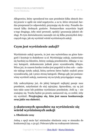 PODRĘCZNIK DLA PARTNERÓW
Marta Chłodnicka
                                                             ● str. 75


Allegrowicz, który sprzedawał ten sam przedmiot kilka złotych dro-
żej prawie w ogóle nie miał negatywów, a za te, które otrzymał, bar-
dzo przepraszał (w odpowiedzi), przyznając się do winy. Ponadto do-
rzucał kilka drobnych gratisów. Postanowiłam oczywiście kupić
u tego drugiego, żeby mieć pewność, spokój i gwarancję jakości ob-
sługi. Po tym doświadczeniu nasunęło mi się kilka przemyśleń doty-
czących tego, jak się wyróżnić wśród wyróżnionych aukcji.


Czym jest wyróżnienie aukcji?

Wyróżnienie aukcji sprawia, że jest ona wyświetlana na górze kate-
gorii i kosztuje to dodatkowe 12 zł. Wyróżniając aukcję, nastawiamy
się bardziej na klientów, którzy szukają przedmiotów, klikając w na-
zwy kategorii, niekoniecznie jednak przez wyszukiwarkę Allegro.
Wiesz już, że czasem bardzo trudno jest pogodzić te dwa cele – nada-
nie takiego tytułu aukcji, którą zarówno łatwo będzie znaleźć przez
wyszukiwarkę, jak i przez stronę kategorii. Dlatego gdy już postano-
wimy wyróżnić aukcję, nastawmy się na tytuły przyciągające uwagę.

Gdy zadecydujemy już, do jakiej kategorii najlepiej pasuje nasz
przedmiot, natychmiast do niej zajrzyjmy. Sprawdźmy, czy są już
tam takie same lub podobne wyróżniane przedmioty. Jeśli są – nie
zrażajmy się. Trzeba będzie po prostu zastanowić się, co zrobić, żeby
się wyróżnić. Przyjrzyjmy się, kim jest nasza konkurencja
oraz jakie ma słabości.


5 skutecznych sposobów na wyróżnienie się
wśród wyróżnionych aukcji
1. Obniżenie ceny

Jedną z opcji może być minimalne obniżenie ceny w stosunku do
konkurencji (np. o 50 gr). Polecam tylko na rozkręcenie interesu.

        Copyright by Wydawnictwo Złote Myśli &Marta Chłodnicka
 