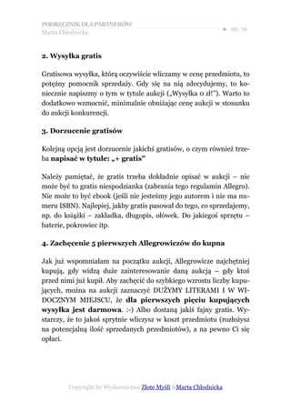 PODRĘCZNIK DLA PARTNERÓW
Marta Chłodnicka
                                                             ● str. 76


2. Wysyłka gratis

Gratisowa wysyłka, którą oczywiście wliczamy w cenę przedmiotu, to
potężny pomocnik sprzedaży. Gdy się na nią zdecydujemy, to ko-
niecznie napiszmy o tym w tytule aukcji („Wysyłka 0 zł!”). Warto to
dodatkowo wzmocnić, minimalnie obniżając cenę aukcji w stosunku
do aukcji konkurencji.

3. Dorzucenie gratisów

Kolejną opcją jest dorzucenie jakichś gratisów, o czym również trze-
ba napisać w tytule: „+ gratis”

Należy pamiętać, że gratis trzeba dokładnie opisać w aukcji – nie
może być to gratis niespodzianka (zabrania tego regulamin Allegro).
Nie może to być ebook (jeśli nie jesteśmy jego autorem i nie ma nu-
meru ISBN). Najlepiej, jakby gratis pasował do tego, co sprzedajemy,
np. do książki – zakładka, długopis, ołówek. Do jakiegoś sprzętu –
baterie, pokrowiec itp.

4. Zachęcenie 5 pierwszych Allegrowiczów do kupna

Jak już wspomniałam na początku aukcji, Allegrowicze najchętniej
kupują, gdy widzą duże zainteresowanie daną aukcją – gdy ktoś
przed nimi już kupił. Aby zachęcić do szybkiego wzrostu liczby kupu-
jących, można na aukcji zaznaczyć DUŻYMY LITERAMI I W WI-
DOCZNYM MIEJSCU, że dla pierwszych pięciu kupujących
wysyłka jest darmowa. :-) Albo dostaną jakiś fajny gratis. Wy-
starczy, że to jakoś sprytnie wliczysz w koszt przedmiotu (rozłożysz
na potencjalną ilość sprzedanych przedmiotów), a na pewno Ci się
opłaci.




        Copyright by Wydawnictwo Złote Myśli &Marta Chłodnicka
 