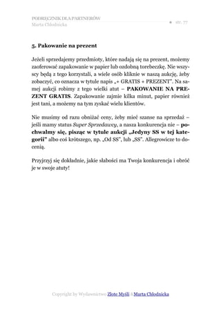 PODRĘCZNIK DLA PARTNERÓW
Marta Chłodnicka
                                                             ● str. 77



5. Pakowanie na prezent

Jeżeli sprzedajemy przedmioty, które nadają się na prezent, możemy
zaoferować zapakowanie w papier lub ozdobną torebeczkę. Nie wszy-
scy będą z tego korzystali, a wiele osób kliknie w naszą aukcję, żeby
zobaczyć, co oznacza w tytule napis „+ GRATIS + PREZENT”. Na sa-
mej aukcji robimy z tego wielki atut – PAKOWANIE NA PRE-
ZENT GRATIS. Zapakowanie zajmie kilka minut, papier również
jest tani, a możemy na tym zyskać wielu klientów.

Nie musimy od razu obniżać ceny, żeby mieć szanse na sprzedaż –
jeśli mamy status Super Sprzedawcy, a nasza konkurencja nie – po-
chwalmy się, pisząc w tytule aukcji „Jedyny SS w tej kate-
gorii” albo coś krótszego, np. „Od SS”, lub „SS”. Allegrowicze to do-
cenią.

Przyjrzyj się dokładnie, jakie słabości ma Twoja konkurencja i obróć
je w swoje atuty!




        Copyright by Wydawnictwo Złote Myśli &Marta Chłodnicka
 