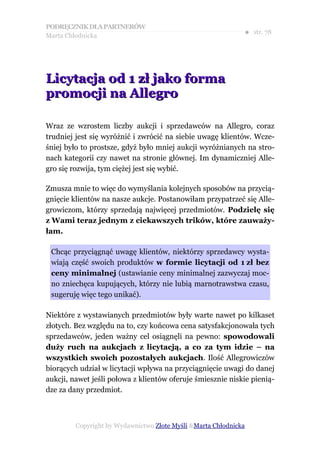 PODRĘCZNIK DLA PARTNERÓW
Marta Chłodnicka
                                                              ● str. 78




Licytacja od 1 zł jako forma
promocji na Allegro

Wraz ze wzrostem liczby aukcji i sprzedawców na Allegro, coraz
trudniej jest się wyróżnić i zwrócić na siebie uwagę klientów. Wcze-
śniej było to prostsze, gdyż było mniej aukcji wyróżnianych na stro-
nach kategorii czy nawet na stronie głównej. Im dynamiczniej Alle-
gro się rozwija, tym ciężej jest się wybić.

Zmusza mnie to więc do wymyślania kolejnych sposobów na przycią-
gnięcie klientów na nasze aukcje. Postanowiłam przypatrzeć się Alle-
growiczom, którzy sprzedają najwięcej przedmiotów. Podzielę się
z Wami teraz jednym z ciekawszych trików, które zauważy-
łam.

 Chcąc przyciągnąć uwagę klientów, niektórzy sprzedawcy wysta-
 wiają część swoich produktów w formie licytacji od 1 zł bez
 ceny minimalnej (ustawianie ceny minimalnej zazwyczaj moc-
 no zniechęca kupujących, którzy nie lubią marnotrawstwa czasu,
 sugeruję więc tego unikać).

Niektóre z wystawianych przedmiotów były warte nawet po kilkaset
złotych. Bez względu na to, czy końcowa cena satysfakcjonowała tych
sprzedawców, jeden ważny cel osiągnęli na pewno: spowodowali
duży ruch na aukcjach z licytacją, a co za tym idzie – na
wszystkich swoich pozostałych aukcjach. Ilość Allegrowiczów
biorących udział w licytacji wpływa na przyciągnięcie uwagi do danej
aukcji, nawet jeśli połowa z klientów oferuje śmiesznie niskie pienią-
dze za dany przedmiot.



         Copyright by Wydawnictwo Złote Myśli &Marta Chłodnicka
 