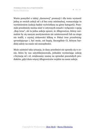 PODRĘCZNIK DLA PARTNERÓW
Marta Chłodnicka
                                                             ● str. 79


Warto pomyśleć o takiej „darmowej” promocji i dla testu wystawić
jedną ze swoich aukcji od 1 zł bez ceny minimalnej, wzmacniając to
wyróżnieniem (aukcja będzie wyświetlana na górze kategorii). Pozo-
stałe przedmioty można mieć w sztywnych cenach i wyłącznie z opcją
„Kup teraz”, ale ta jedna aukcja sprawi, że Allegrowicze, którzy nor-
malnie by się naszym asortymentem nie zainteresowali lub na niego
nie trafili, z czystej ciekawości klikną w Pokaż inne przedmioty
sprzedającego i, być może, coś kupią. Szczególnie Ci, którym bar-
dziej zależy na czasie niż oszczędności.

Może zaistnieć taka sytuacja, że dany przedmiot nie sprzeda się w ce-
nie, która by nas satysfakcjonowała, jednakże wystawiając aukcję
z licytacją od 1 zł, zwiększamy szansę na sprzedaż pozostałych pro-
duktów, gdyż dużo więcej Allegrowiczów wejdzie na nasze aukcje.




        Copyright by Wydawnictwo Złote Myśli &Marta Chłodnicka
 