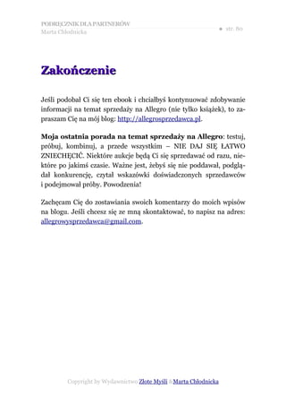 PODRĘCZNIK DLA PARTNERÓW
Marta Chłodnicka
                                                             ● str. 80




Zakończenie

Jeśli podobał Ci się ten ebook i chciałbyś kontynuować zdobywanie
informacji na temat sprzedaży na Allegro (nie tylko książek), to za-
praszam Cię na mój blog: http://allegrosprzedawca.pl.

Moja ostatnia porada na temat sprzedaży na Allegro: testuj,
próbuj, kombinuj, a przede wszystkim – NIE DAJ SIĘ ŁATWO
ZNIECHĘCIĆ. Niektóre aukcje będą Ci się sprzedawać od razu, nie-
które po jakimś czasie. Ważne jest, żebyś się nie poddawał, podglą-
dał konkurencję, czytał wskazówki doświadczonych sprzedawców
i podejmował próby. Powodzenia!

Zachęcam Cię do zostawiania swoich komentarzy do moich wpisów
na blogu. Jeśli chcesz się ze mną skontaktować, to napisz na adres:
allegrowysprzedawca@gmail.com.




        Copyright by Wydawnictwo Złote Myśli &Marta Chłodnicka
 