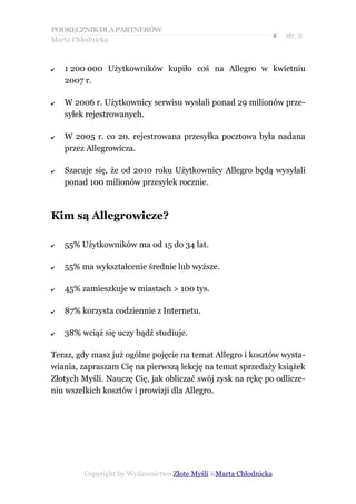 PODRĘCZNIK DLA PARTNERÓW
Marta Chłodnicka
                                                              ●   str. 9



✔   1 200 000 Użytkowników kupiło coś na Allegro w kwietniu
    2007 r.

✔   W 2006 r. Użytkownicy serwisu wysłali ponad 29 milionów prze-
    syłek rejestrowanych.

✔   W 2005 r. co 20. rejestrowana przesyłka pocztowa była nadana
    przez Allegrowicza.

✔   Szacuje się, że od 2010 roku Użytkownicy Allegro będą wysyłali
    ponad 100 milionów przesyłek rocznie.



Kim są Allegrowicze?

✔   55% Użytkowników ma od 15 do 34 lat.

✔   55% ma wykształcenie średnie lub wyższe.

✔   45% zamieszkuje w miastach > 100 tys.

✔   87% korzysta codziennie z Internetu.

✔   38% wciąż się uczy bądź studiuje.

Teraz, gdy masz już ogólne pojęcie na temat Allegro i kosztów wysta-
wiania, zapraszam Cię na pierwszą lekcję na temat sprzedaży książek
Złotych Myśli. Nauczę Cię, jak obliczać swój zysk na rękę po odlicze-
niu wszelkich kosztów i prowizji dla Allegro.




         Copyright by Wydawnictwo Złote Myśli &Marta Chłodnicka
 