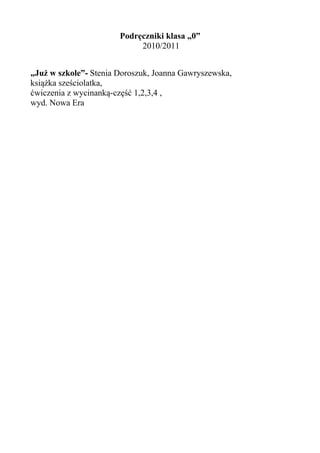 Podręczniki klasa „0”
                            2010/2011


„Już w szkole”- Stenia Doroszuk, Joanna Gawryszewska,
książka sześciolatka,
ćwiczenia z wycinanką-część 1,2,3,4 ,
wyd. Nowa Era
 