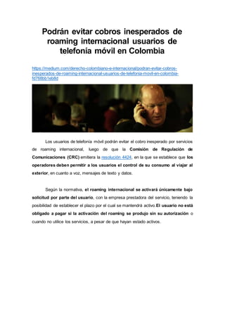 Podrán evitar cobros inesperados de
roaming internacional usuarios de
telefonía móvil en Colombia
https://medium.com/derecho-colombiano-e-internacional/podran-evitar-cobros-
inesperados-de-roaming-internacional-usuarios-de-telefonia-movil-en-colombia-
fd768bb1eb8d
Los usuarios de telefonía móvil podrán evitar el cobro inesperado por servicios
de roaming internacional, luego de que la Comisión de Regulación de
Comunicaciones (CRC) emitiera la resolución 4424, en la que se establece que los
operadores deben permitir a los usuarios el control de su consumo al viajar al
exterior, en cuanto a voz, mensajes de texto y datos.
Según la normativa, el roaming internacional se activará únicamente bajo
solicitud por parte del usuario, con la empresa prestadora del servicio, teniendo la
posibilidad de establecer el plazo por el cual se mantendrá activo.El usuario no está
obligado a pagar si la activación del roaming se produjo sin su autorización o
cuando no utilice los servicios, a pesar de que hayan estado activos.
 