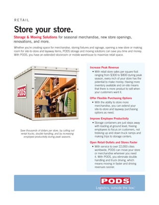RE TAIL


Store your store.
Storage & Moving Solutions for seasonal merchandise, new store openings,
renovations, and more.
Whether you’re creating space for merchandise, storing fixtures and signage, opening a new store or making
room for site-to-store and layaway items, PODS storage and moving solutions can save you time and money.
With PODS, you have an extended stockroom or mobile warehouse to maximize retail space.



                                                              Increase Peak Revenue
                                                                •	With retail store sales per square foot
                                                                  ranging from $300 to $800 during peak
                                                                  season, every inch of your store has the
                                                                  potential to make money. Having more
                                                                  inventory available and on-site means
                                                                  that there is more product to sell when
                                                                  your customers want it.

                                                              Offer Flexible Purchasing Options
                                                               •	 With the ability to store more
                                                                  merchandise, you can extend your
                                                                  site-to-store and layaway purchasing
                                                                  options as need.

                                                              Improve Employee Productivity
                                                                •	Storage containers are just steps away
                                                                  with loading at ground level, freeing
     Save thousands of dollars per store, by cutting out          employees to focus on customers, not
     rental trucks, double handling, and by increasing            trekking up and down truck ramps and
        employee productivity during peak seasons.                making trips to storage centers.

                                                              Open Retail Outlets and Stores Faster
                                                               •	 With service to over 22,000 cities 	
                                                                  worldwide, PODS can move your store
                                                                  or merchandise wherever you need
                                                                  it. With PODS, you eliminate double
                                                                  handling and truck driving, which
                                                                  means moving in faster and driving
                                                                  revenues sooner.
 