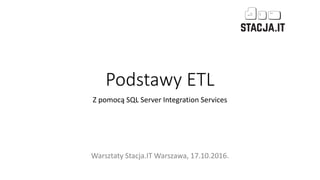 Podstawy ETL
Z pomocą SQL Server Integration Services
Warsztaty Stacja.IT Warszawa, 17.10.2016.
 