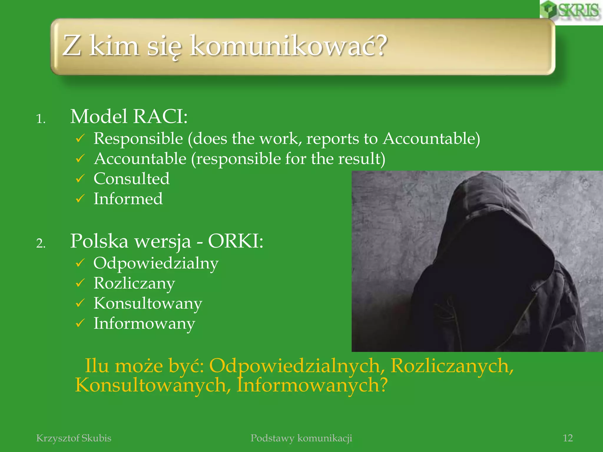 1. Model RACI:
 Responsible (does the work, reports to Accountable)
 Accountable (responsible for the result)
 Consulted
 Informed
2. Polska wersja - ORKI:
 Odpowiedzialny
 Rozliczany
 Konsultowany
 Informowany
Ilu może być: Odpowiedzialnych, Rozliczanych,
Konsultowanych, Informowanych?
Podstawy komunikacjiKrzysztof Skubis 12
Z kim się komunikować?
 