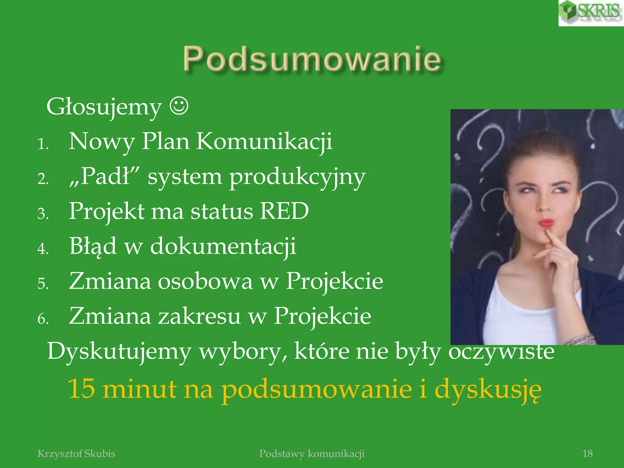 Głosujemy 
1. Nowy Plan Komunikacji
2. „Padł” system produkcyjny
3. Projekt ma status RED
4. Błąd w dokumentacji
5. Zmiana osobowa w Projekcie
6. Zmiana zakresu w Projekcie
Dyskutujemy wybory, które nie były oczywiste
15 minut na podsumowanie i dyskusję
Podstawy komunikacjiKrzysztof Skubis 18
 