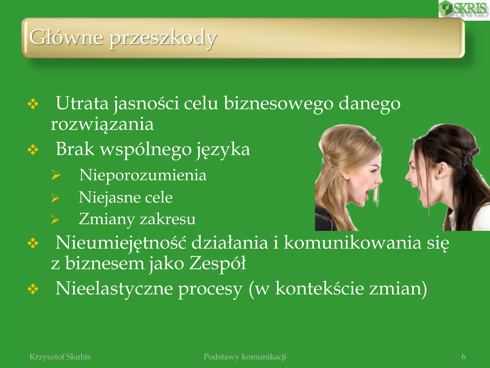 Główne przeszkody
6
 Utrata jasności celu biznesowego danego
rozwiązania
 Brak wspólnego języka
 Nieporozumienia
 Niejasne cele
 Zmiany zakresu
 Nieumiejętność działania i komunikowania się
z biznesem jako Zespół
 Nieelastyczne procesy (w kontekście zmian)
Krzysztof Skubis Podstawy komunikacji
 