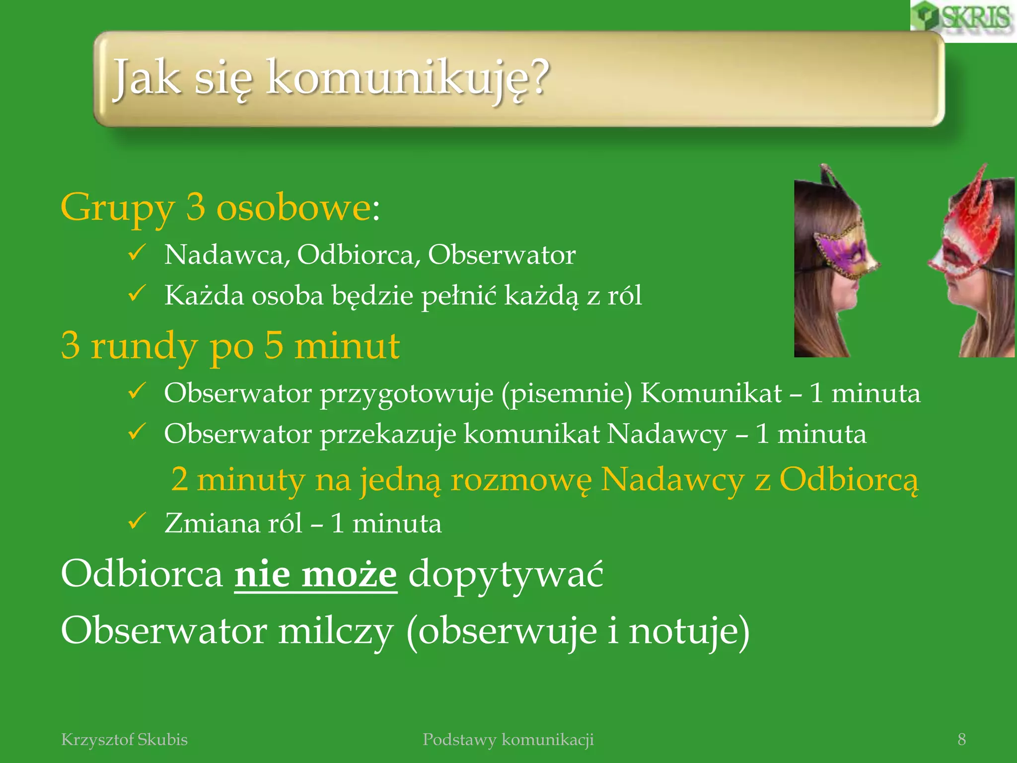 Grupy 3 osobowe:
 Nadawca, Odbiorca, Obserwator
 Każda osoba będzie pełnić każdą z ról
3 rundy po 5 minut
 Obserwator przygotowuje (pisemnie) Komunikat – 1 minuta
 Obserwator przekazuje komunikat Nadawcy – 1 minuta
2 minuty na jedną rozmowę Nadawcy z Odbiorcą
 Zmiana ról – 1 minuta
Odbiorca nie może dopytywać
Obserwator milczy (obserwuje i notuje)
Podstawy komunikacjiKrzysztof Skubis 8
Jak się komunikuję?
 