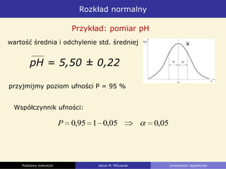 Rozkład normalny
Podstawy statystyki Jakub M. Milczarek Uniwersytet Jagielloński
pH = 5,50 ± 0,22
Przykład: pomiar pH
przyjmijmy poziom ufności P = 95 %
05,005,0195,0P
wartość średnia i odchylenie std. średniej
Współczynnik ufności:
x
 