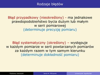 Rodzaje błędów
Podstawy statystyki Jakub M. Milczarek Uniwersytet Jagielloński
Błąd przypadkowy (nieokreślony) - ma jednakowe
prawdopodobieństwo bycia dużym lub małym
w serii pomiarowej
(determinuje precyzję pomiaru)
Błąd systematyczny (określony) – występuje
w każdym pomiarze w serii powtarzanych pomiarów
za każdym razem w tym samym kierunku
(determinuje dokładność pomiaru)
 