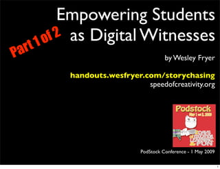 Empowering Students
        1o f 2 as Digital Witnesses
Pa rt
                                          by Wesley Fryer

             handouts.wesfryer.com/storychasing
                                speedofcreativity.org




                                PodStock Conference - 1 May 2009

                                                                   1
 