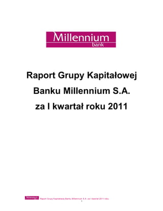 Raport Grupy Kapitałowej
 Banku Millennium S.A.
 za I kwartał roku 2011




  Raport Grupy Kapitałowej Banku Millennium S.A. za I kwartał 2011 roku
                                          1
 