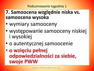 Podsumowanie tygodnia 1
7. Samoocena względnie niska vs.
samoocena wysoka
• wymiary samooceny
• występowanie samooceny niskiej
  i wysokiej
• o autentycznej samoocenie
• o wzięciu pełnej
  odpowiedzialności za siebie,
  swoje PWW
           w w w. P i e k n a M i l o s c . p l
 